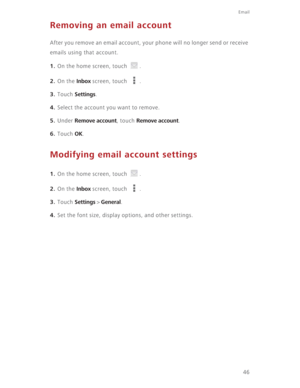 Page 51Email
46
Removing an email account
After you remove an email account, your phone will no longer send or receive 
emails using that account.
1. On the home screen, touch  .
2. On the Inbox screen, touch  .
3. Touch Settings.
4. Select the account you want to remove.
5. Under Remove account, touch Remove account.
6. Touch OK.
Modifying email account settings
1. On the home screen, touch  .
2. On the Inbox screen, touch  .
3. Touch Settings > General.
4. Set the font size, display options, and other settings. 