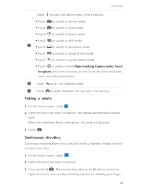 Page 53Multimedia
48
Taking a photo
1. On the home screen, touch  .
2. Frame the scene you want to capture. The camera automatically focuses 
itself. 
When the viewfinder frame turns green, the camera is focused.
3. Touch .
Continuous shooting
Continuous shooting allows you to record a series of dynamic images and pick 
the best from them. 
1. On the home screen, touch  .
2. Frame the scene you want to capture. 
3. Touch and hold  . The camera then takes up to 10 photos at most in 
rapid succession. You can...