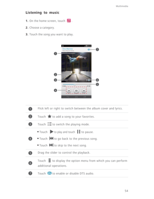 Page 59Multimedia
54
Listening to music
1. On the home screen, touch  .
2. Choose a category.
3. Touch the song you want to play.
Flick left or right to switch between the album cover and lyrics. 
Touch  to add a song to your favorites. 
Touch  to switch the playing mode. 
•Touch to play and touch to pause. 
•Touch  to go back to the previous song.
•Touch  to skip to the next song.
Drag the slider to control the playback.
Touch  to display the option menu from which you can perform 
additional operations.
Touch...