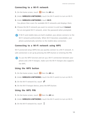 Page 63Internet connection 
58
Connecting to a Wi-Fi network
1. On the home screen, touch  then the All tab.
2. Under WIRELESS & NETWORKS, touch the Wi-Fi switch to turn on Wi-Fi.
3. Under WIRELESS & NETWORKS, touch Wi-Fi.
You phone then scans for available Wi-Fi networks and displays them.
4. Choose the Wi-Fi network you want to connect to and touch Connect.
For an encrypted Wi-Fi network, enter the password when prompted.
 
If Wi-Fi and mobile data are both enabled, your phone connects to the 
Wi-Fi network...