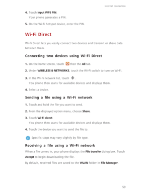 Page 6459
Internet connection 
4. Touch Input WPS PIN.
Your phone generates a PIN.
5. On the Wi-Fi hotspot device, enter the PIN.
Wi-Fi Direct
Wi-Fi Direct lets you easily connect two devices and transmit or share data 
between them.
Connecting two devices using Wi-Fi Direct
1. On the home screen, touch  then the All tab.
2. Under WIRELESS & NETWORKS, touch the Wi-Fi switch to turn on Wi-Fi.
3. In the Wi-Fi network list, touch  .
You phone then scans for available devices and displays them.
4. Select a device....