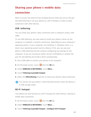 Page 65Internet connection 
60
Sharing your phone's mobile data 
connection
Want to access the Internet from multiple devices when you are on the go? 
Use USB tethering or set your phone as a Wi-Fi hotspot to share its data 
connection with other devices.
USB tethering
You can share your phone's data connection with a computer using a USB 
cable.
To use USB tethering, you may need to install your phone's driver on the 
computer or establish a network connection, depending on your computer's...