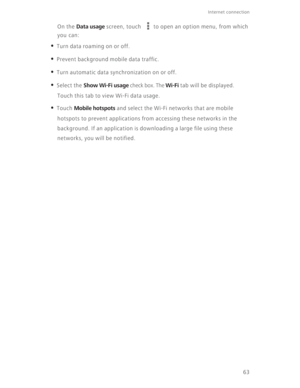 Page 6863
Internet connection 
On the Data usage screen, touch  to open an option menu, from which 
you can:
• Turn data roaming on or off.
• Prevent background mobile data traffic.
• Turn automatic data synchronization on or off.
• Select the Show Wi-Fi usage check box. The Wi-Fi tab will be displayed. 
Touch this tab to view Wi-Fi data usage.
• Touch Mobile hotspots and select the Wi-Fi networks that are mobile 
hotspots to prevent applications from accessing these networks in the 
background. If an...