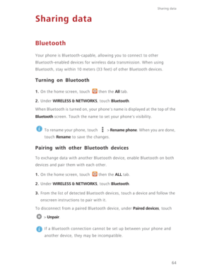 Page 69Sharing data 
64
Sharing data
Bluetooth
Your phone is Bluetooth-capable, allowing you to connect to other 
Bluetooth-enabled devices for wireless data transmission. When using 
Bluetooth, stay within 10 meters (33 feet) of other Bluetooth devices.
Turning on Bluetooth
1. On the home screen, touch  then the All tab.
2. Under WIRELESS & NETWORKS, touch Bluetooth.
When Bluetooth is turned on, your phone's name is displayed at the top of the 
Bluetooth screen. Touch the name to set your phone's...