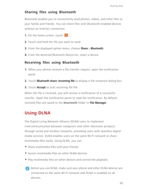 Page 7065
Sharing data 
Sharing files using Bluetooth
Bluetooth enables you to conveniently send photos, videos, and other files to 
your family and friends. You can share files with Bluetooth-enabled devices 
without an Internet connection.
1. On the home screen, touch  .
2. Touch and hold the file you want to send.
3. From the displayed option menu, choose Share > Bluetooth.
4. From the detected Bluetooth device list, select a device.
Receiving files using Bluetooth
1. When your phone receives a file transfer...