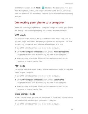 Page 71Sharing data 
66 On the home screen, touch 
Tools >   to access this application. You can 
then share photos, videos, and songs with other DLNA devices, as well as 
view and download the multimedia files that other DLNA devices are sharing 
with you.
Connecting your phone to a computer
When you connect your phone to a computer using a USB cable, your phone 
will display a notification prompting you to select a connection type.
MTP mode
The Media Transfer Protocol (MTP) is used to transfer media files,...