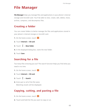 Page 73File Manager 
68
File Manager
File Manager helps you manage files and applications in your phone's internal 
storage and microSD card. You'll be able to view, create, edit, delete, move, 
archive, compress, and decompress files.
Creating a folder
You can create folders to better manage the files and applications stored in 
your phone's internal storage or microSD card.
1. On the home screen, touch  .
2. Touch Internal or SD card.
3. Touch  > New folder.
4. In the displayed dialog box, name...