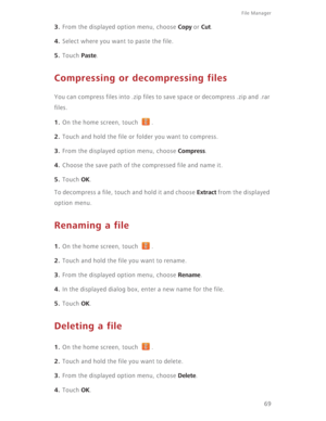 Page 7469
File Manager 
3. From the displayed option menu, choose Copy or Cut.
4. Select where you want to paste the file.
5. Touch Paste.
Compressing or decompressing files
You can compress files into .zip files to save space or decompress .zip and .rar 
files. 
1. On the home screen, touch  .
2. Touch and hold the file or folder you want to compress.
3. From the displayed option menu, choose Compress.
4. Choose the save path of the compressed file and name it.
5. Touch OK.
To decompress a file, touch and hold...