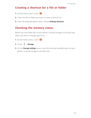 Page 75File Manager 
70
Creating a shortcut for a file or folder
1. On the home screen, touch  .
2. Touch the file or folder you want to create a shortcut for. 
3. From the displayed option menu, choose Desktop shortcuts.
Checking the memory status
Before you save large files to your phone's internal storage or microSD card, 
make sure there is enough space first.
1. On the home screen, touch  .
2. Touch  > Storage. 
3. On the Storage settings screen, view the total and available space on your 
phone's...