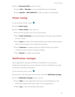 Page 77Phone Manager 
72
3. On the Harassment filter screen, you can: 
•Touch Calls or Messages to view the blocked calls or messages. 
•Touch Blacklist > ADD CONTACTS to add a number to the blacklist. 
Power saving
1. On the home screen, touch  .
2. Touch Power saving. 
3. On the Power saving screen, you can: 
•Turn off the functions not in use to save power. 
•Touch Power monitoring and manually optimize the power plan based on 
the scan results. 
•Touch Smart to enable smart mode and have your phone conserve...