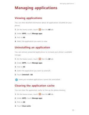 Page 7873
Managing applications 
Managing applications
Viewing applications
You can view detailed information about all applications installed on your 
phone.
1. On the home screen, touch  then the All tab.
2. Under APPS, touch Manage apps.
3. Flick to All.
4. Select the application you want to view.
Uninstalling an application
You can remove unwanted applications to increase your phone's available 
storage.
1. On the home screen, touch  then the All tab.
2. Under APPS, touch Manage apps.
3. Flick to All....