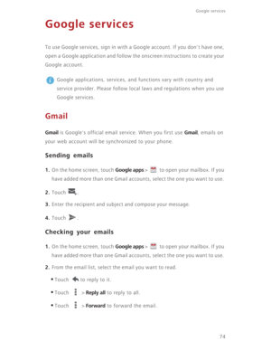 Page 79Google services 
74
Google services
To use Google services, sign in with a Google account. If you don't have one, 
open a Google application and follow the onscreen instructions to create your 
Google account.
 
Google applications, services, and functions vary with country and 
service provider. Please follow local laws and regulations when you use 
Google services.
Gmail
Gmail is Google's official email service. When you first use Gmail, emails on 
your web account will be synchronized to your...