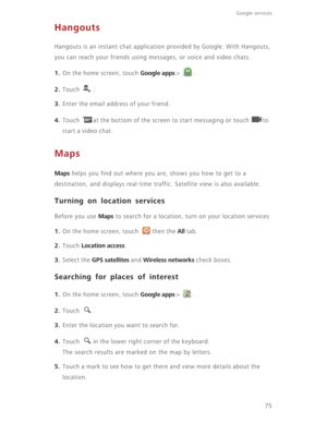 Page 8075
Google services 
Hangouts
Hangouts is an instant chat application provided by Google. With Hangouts, 
you can reach your friends using messages, or voice and video chats.
1. On the home screen, touch Google apps >  .
2. Touch . 
3. Enter the email address of your friend. 
4. Touch  at the bottom of the screen to start messaging or touch  to 
start a video chat. 
Maps
Maps helps you find out where you are, shows you how to get to a 
destination, and displays real-time traffic. Satellite view is also...