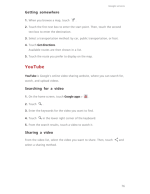 Page 81Google services 
76
Getting somewhere
1. When you browse a map, touch  .
2. Touch the first text box to enter the start point. Then, touch the second 
text box to enter the destination.
3. Select a transportation method: by car, public transportation, or foot.
4. Touch Get directions.
Available routes are then shown in a list.
5. Touch the route you prefer to display on the map.
YouTube
YouTube is Google's online video-sharing website, where you can search for, 
watch, and upload videos.
Searching...