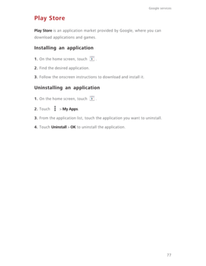 Page 8277
Google services 
Play Store
Play Store is an application market provided by Google, where you can 
download applications and games.
Installing an application
1. On the home screen, touch  .
2. Find the desired application.
3. Follow the onscreen instructions to download and install it.
Uninstalling an application
1. On the home screen, touch  .
2. Touch  > My Apps.
3. From the application list, touch the application you want to uninstall.
4. Touch Uninstall > OK to uninstall the application. 