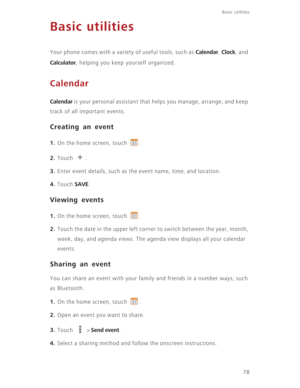 Page 83Basic utilities 
78
Basic utilities
Your phone comes with a variety of useful tools, such as Calendar, Clock, and 
Calculator, helping you keep yourself organized.
Calendar
Calendar is your personal assistant that helps you manage, arrange, and keep 
track of all important events.
Creating an event
1. On the home screen, touch  .
2. Touch .
3. Enter event details, such as the event name, time, and location.
4. Touch SAVE.
Viewing events
1. On the home screen, touch  .
2. Touch the date in the upper left...