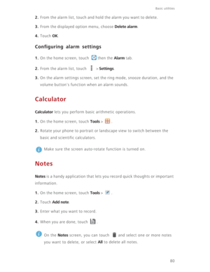 Page 85Basic utilities 
80
2. From the alarm list, touch and hold the alarm you want to delete.
3. From the displayed option menu, choose Delete alarm.
4. Touch OK.
Configuring alarm settings
1. On the home screen, touch  then the Alarm tab.
2. From the alarm list, touch   > Settings.
3. On the alarm settings screen, set the ring mode, snooze duration, and the 
volume button's function when an alarm sounds. 
Calculator
Calculator lets you perform basic arithmetic operations.
1. On the home screen, touch...