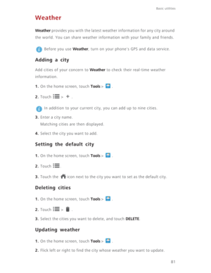 Page 8681
Basic utilities 
Weather
Weather provides you with the latest weather information for any city around 
the world. You can share weather information with your family and friends.
 
Before you use Weather, turn on your phone's GPS and data service.
Adding a city
Add cities of your concern to Weather to check their real-time weather 
information. 
1. On the home screen, touch Tools >  .
2. Touch  > .
 
In addition to your current city, you can add up to nine cities. 
3. Enter a city name.
Matching...