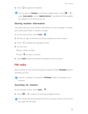 Page 87Basic utilities 
82
3. Touch  to update the weather.
 
You can also set Weather to automatic update mode. Touch   >  , 
select 
Auto update, and set Update interval. Your phone will then update 
the weather at the interval you set.
Sharing weather information
Your phone lets you send weather information as a text message to remind 
your family and friends of weather changes.
1. On the home screen, touch Tools >  .
2. Flick left or right to find the city whose weather you want to share.
3. Touch  to...