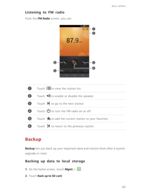 Page 8883
Basic utilities 
Listening to FM radio
From the FM Radio screen, you can:
Backup
Backup lets you back up your important data and restore them after a system 
upgrade or reset.
Backing up data to local storage
1. On the home screen, touch Mgmt. >  .
2. Touch Back up to SD card. Touch  to view the station list. 
Touch  to enable or disable the speaker. 
Touch  to go to the next station. 
Touch  to turn the FM radio on or off.
Touch  to add the current station to your favorites. 
Touch  to return to the...