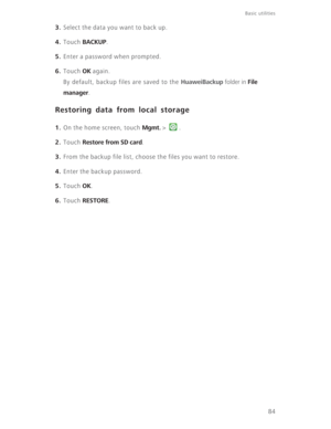 Page 89Basic utilities 
84
3. Select the data you want to back up.
4. Touch BACKUP.
5. Enter a password when prompted.
6. Touch OK again.
By default, backup files are saved to the 
HuaweiBackup folder in File 
manager
. 
Restoring data from local storage
1. On the home screen, touch Mgmt. >  .
2. Touch Restore from SD card.
3. From the backup file list, choose the files you want to restore.
4. Enter the backup password.
5. Touch OK.
6. Touch RESTORE. 