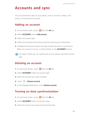 Page 9085
Accounts and sync  
Accounts and sync
You can synchronize data on your phone, such as contacts, emails, and 
events, to and from the Internet.
Adding an account
1. On the home screen, touch  then the All tab.
2. Under ACCOUNTS, touch Add account.
3. Select an account type.
4. Follow the onscreen instructions and enter your account information.
5. Configure the account and set the type of data you want to synchronize.
When an account is set up, it will be shown in the 
ACCOUNTS section.
 
The types of...