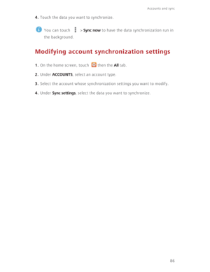 Page 91Accounts and sync  
86
4. Touch the data you want to synchronize.
 
You can touch   > Sync now to have the data synchronization run in 
the background.
Modifying account synchronization settings
1. On the home screen, touch  then the All tab.
2. Under ACCOUNTS, select an account type.
3. Select the account whose synchronization settings you want to modify.
4. Under Sync settings, select the data you want to synchronize. 