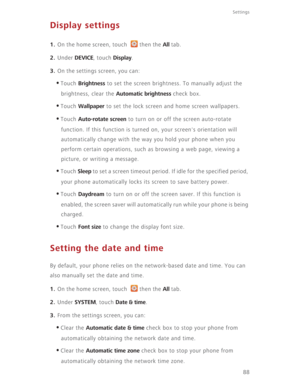 Page 93Settings
88
Display settings
1. On the home screen, touch  then the All tab.
2. Under DEVICE, touch Display.
3. On the settings screen, you can:
•Touch Brightness to set the screen brightness. To manually adjust the 
brightness, clear the 
Automatic brightness check box.
•Touch Wallpaper to set the lock screen and home screen wallpapers.
•Touch Auto-rotate screen to turn on or off the screen auto-rotate 
function. If this function is turned on, your screen's orientation will 
automatically change...