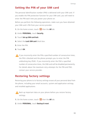Page 95Settings
90
Setting the PIN of your SIM card
The personal identification number (PIN) is delivered with your SIM card. If 
you enable the PIN protection function for your SIM card, you will need to 
enter the PIN each time you power your phone on.
Before you perform the following operations, make sure you have obtained 
your SIM card's PIN from your service provider.
1. On the home screen, touch  then the All tab.
2. Under PERSONAL, touch Security.
3. Touch Set up SIM card lock.
4. Select the Lock...
