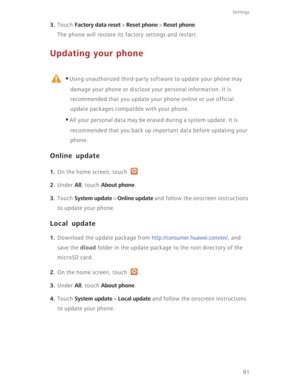 Page 9691
Settings
3. Touch Factory data reset > Reset phone > Reset phone.
The phone will restore its factory settings and restart.
Updating your phone
 
•Using unauthorized third-party software to update your phone may 
damage your phone or disclose your personal information. It is 
recommended that you update your phone online or use official 
update packages compatible with your phone. 
•All your personal data may be erased during a system update. It is 
recommended that you back up important data before...