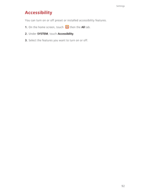 Page 97Settings
92
Accessibility
You can turn on or off preset or installed accessibility features.
1. On the home screen, touch  then the All tab.
2. Under SYSTEM, touch Accessibility.
3. Select the features you want to turn on or off. 