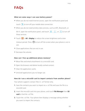 Page 9893
FAQs
FAQs
What are some ways I can save battery power?
• When you do not need Internet access, open the notification panel and 
touch  to turn off your mobile data connection. 
• When you do not need wireless data services, such as GPS, Bluetooth, or 
Wi-Fi, open the notification panel, and touch  ,  , or  to turn off 
these services. 
• Touch  > All > Display to reduce the screen brightness and screen 
timeout period. Press  to turn off the screen when your phone is not in 
use.
• Close applications...