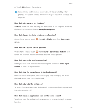 Page 99FAQs
94
4. Touch OK to import the contacts. 
 
Compatibility problems may occur with .vcf files created by other 
phones, and certain contact information may be lost when contacts are 
imported.
How do I set a song as my ringtone?
In Music, touch and hold the song you want to set as the ringtone. From the 
displayed option menu, choose 
Set as phone ringtone.
How do I disable the Auto-rotate screen function?
On the home screen, touch  then ALL > Display, and clear Auto-rotate 
screen
.
How do I set a...