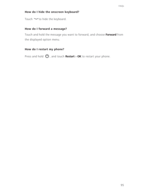 Page 10095
FAQs
How do I hide the onscreen keyboard?
Touch  to hide the keyboard.
How do I forward a message?
Touch and hold the message you want to forward, and choose Forward from 
the displayed option menu. 
How do I restart my phone?
Press and hold  , and touch Restart > OK to restart your phone. 