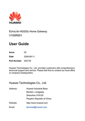 Page 2
 
  
  
EchoLife HG520c Home Gateway 
V100R001 
 
User Guide 
 
Issue 02 
Date 2009-09-11 
Part Number  202139 
 
Huawei Technologies Co., Ltd. provides customers with comprehensive 
technical support and service. Please feel free to contact our local office 
or company headquarters. 
 
Huawei Technologies Co., Ltd. 
Address: Huawei Industrial Base 
Bantian, Longgang 
Shenzhen 518129 
Peoples Republic of China 
Website: http://www.huawei.com
Email: terminal@huawei.com
  
  