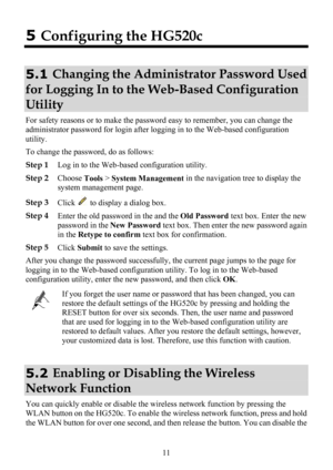 Page 16
 11 
5 Configuring the HG520c 
5.1  Changing the Administrator Password Used 
for Logging In to the We
b-Based Configuration 
Utility 
For safety reasons or to make the passwor d easy to remember, you can change the 
administrator password for login after loggi ng in to the Web-based configuration 
utility. 
To change the password, do as follows: 
Step 1  Log in to the Web-based configuration utility. 
Step 2
 Choose 
Tools > 
System Management  in the navigation tree to display the 
system management...