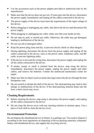 Page 7
 2 
z Use the accessories such as the power adaptor provided or authorized only by the 
manufacturer. 
z Make sure that the device doe s not get wet. If water gets into the device, disconnect 
the power supply immediately and unplug al l the cables connected to the device. 
z The power supply of the device must meet  the requirements of the input voltage of 
the device. 
z  Before plugging or unplugging any cable, shut  down the device and disconnect the 
power supply. 
z  While plugging or unplugging...
