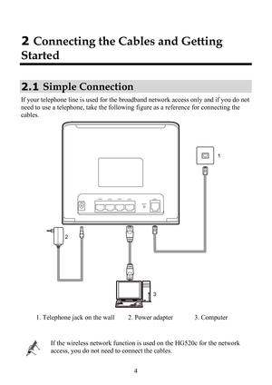Page 9
 4 
2 Connecting the Cables and Getting 
Started 
2.1  Simple Connection 
If your telephone line is used for the broa
dband network access only and if you do not 
need to use a telephone, take the following  figure as a reference for connecting the 
cables. 
1
2 3
POWERLAN4
LAN3LAN2
LAN1
RESETADSL
 
1. Telephone jack on the wall 2. Power adapter 3. Computer 
 
 
If the wireless network function is us
ed on the HG520c for the network 
access, you do not need to connect the cables.  