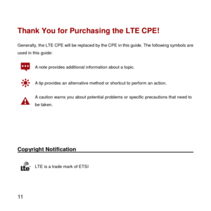 Page 12 
11 
Thank You for Purchasing the LTE CPE! 
Generally, the LTE CPE will be replaced by the CPE in this guide. The following symbols are 
used in this guide: 
 A note provides additional information about a topic. 
 A tip provides an alternative method or shortcut to perform an action. 
 
A caution warns you about potential problems or specific precautions that need to 
be taken. 
 
 
Copyright Notification                                                                                    
 LTE is a...