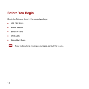 Page 13 
12 
Before You Begin 
Check the following items in the product package: 
 LTE CPE B593 
 Power adapter 
 Ethernet cable 
 USB cable 
 Quick Start Guide 
 If you find anything missing or damaged, contact the vendor.   