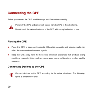 Page 21 
20 
Connecting the CPE 
Before you connect the CPE, read Warnings and Precautions carefully. 
 
Power off the CPE and remove all cables from the CPE in thunderstorms. 
Do not touch the external antenna of the CPE, which may be heated in use. 
 
Placing the CPE 
 Place  the  CPE  in  open environments. Otherwise, concrete  and  wooden  walls may 
affect the transmission of wireless signals. 
 Keep  the  CPE  away  from  the  household  electrical  appliances  that  produce  strong 
electric  or...