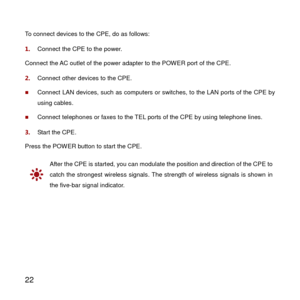Page 23 
22 
To connect devices to the CPE, do as follows: 
1.  Connect the CPE to the power. 
Connect the AC outlet of the power adapter to the POW ER port of the CPE. 
2.  Connect other devices to the CPE. 
 Connect LAN devices, such as computers or switches, to the LAN ports of the CPE by 
using cables. 
 Connect telephones or faxes to the TEL ports of the CPE by using telephone lines. 
3.  Start the CPE. 
Press the POW ER button to start the CPE. 
 
After the CPE is started, you can modulate the position...
