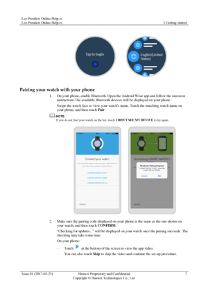 Page 11Leo Proudcts Online Help-es 
Leo Proudcts Online Help-es 1 Getting started 
 
Issue 01 (2017-03-23) Huawei Proprietary and Confidential                                     
Copyright © Huawei Technologies Co., Ltd. 
7 
 
 
Pairing your watch with your phone 
1. On your phone, enable Bluetooth. Open the Android Wear app and follow the onscreen 
instructions.The available Bluetooth devices will be displayed on your phone. 
Swipe the watch face to view your watchs name. Touch the matching watch name on...