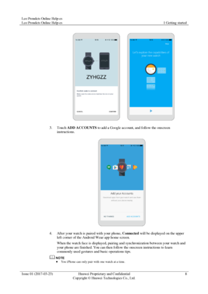 Page 12Leo Proudcts Online Help-es 
Leo Proudcts Online Help-es 1 Getting started 
 
Issue 01 (2017-03-23) Huawei Proprietary and Confidential                                     
Copyright © Huawei Technologies Co., Ltd. 
8 
 
 
3. Touch ADD ACCOUNTS to add a Google account, and follow the onscreen 
instructions. 
 
4. After your watch is paired with your phone, Connected will be displayed on the upper 
left corner of the Android Wear app home screen. 
When the watch face is displayed, pairing and...