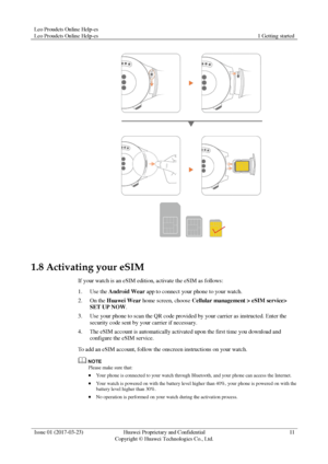 Page 15Leo Proudcts Online Help-es 
Leo Proudcts Online Help-es 1 Getting started 
 
Issue 01 (2017-03-23) Huawei Proprietary and Confidential                                     
Copyright © Huawei Technologies Co., Ltd. 
11 
 
 
1.8 Activating your eSIM 
If your watch is an eSIM edition, activate the eSIM as follows: 
1. Use the Android Wear app to connect your phone to your watch. 
2. On the Huawei Wear home screen, choose Cellular management > eSIM service> 
SET UP NOW. 
3. Use your phone to scan the QR...