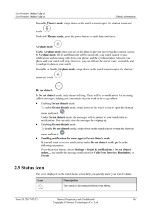 Page 20Leo Proudcts Online Help-es 
Leo Proudcts Online Help-es 2 Basic information 
 
Issue 01 (2017-03-23) Huawei Proprietary and Confidential                                     
Copyright © Huawei Technologies Co., Ltd. 
16 
 
To enable Theater mode, swipe down on the watch screen to open the shortcut menu and 
touch . 
To disable Theater mode, press the power button or multi-function button. 
Airplane mode  
Enable Airplane mode when you are on the plane to prevent interfering the aviation system. 
In...