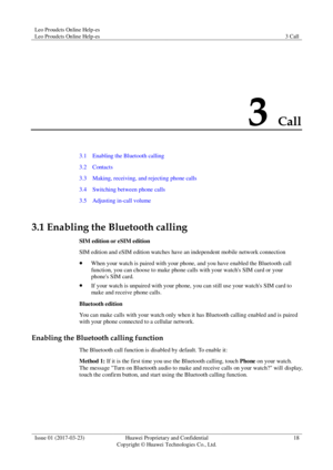 Page 22Leo Proudcts Online Help-es 
Leo Proudcts Online Help-es 3 Call 
 
Issue 01 (2017-03-23) Huawei Proprietary and Confidential                                     
Copyright © Huawei Technologies Co., Ltd. 
18 
 
3 Call 
3.1    Enabling the Bluetooth calling 
3.2    Contacts 
3.3    Making, receiving, and rejecting phone calls 
3.4    Switching between phone calls 
3.5    Adjusting in-call volume 
3.1 Enabling the Bluetooth calling 
SIM edition or eSIM edition 
SIM edition and eSIM edition watches have an...