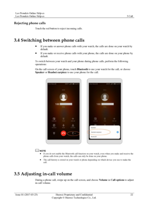 Page 26Leo Proudcts Online Help-es 
Leo Proudcts Online Help-es 3 Call 
 
Issue 01 (2017-03-23) Huawei Proprietary and Confidential                                     
Copyright © Huawei Technologies Co., Ltd. 
22 
 
Rejecting phone calls 
Touch the red button to reject incoming calls. 
3.4 Switching between phone calls 
 If you make or answer phone calls with your watch, the calls are done on your watch by 
default. 
 If you make or receive phone calls with your phone, the calls are done on your phone by...