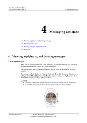 Page 27Leo Proudcts Online Help-es 
Leo Proudcts Online Help-es 4 Messaging assistant 
 
Issue 01 (2017-03-23) Huawei Proprietary and Confidential                                     
Copyright © Huawei Technologies Co., Ltd. 
23 
 
4 Messaging assistant 
4.1    Viewing, replying to, and deleting messages 
4.2    Blocking notifications 
4.3    Sending messages from your watch 
4.4    Reminder 
4.1 Viewing, replying to, and deleting messages 
Viewing messages 
When you are wearing your watch, it will vibrate if...