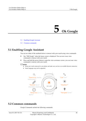 Page 30Leo Proudcts Online Help-es 
Leo Proudcts Online Help-es 5 Ok Google 
 
Issue 01 (2017-03-23) Huawei Proprietary and Confidential                                     
Copyright © Huawei Technologies Co., Ltd. 
26 
 
5 Ok Google 
5.1    Enabling Google Assistant 
5.2    Common commands 
5.1 Enabling Google Assistant 
You can use either of the methods below to interact with your watch using voice commands: 
 Say OK Google when the home screen is displayed. You can now issue voice 
commands to interact...